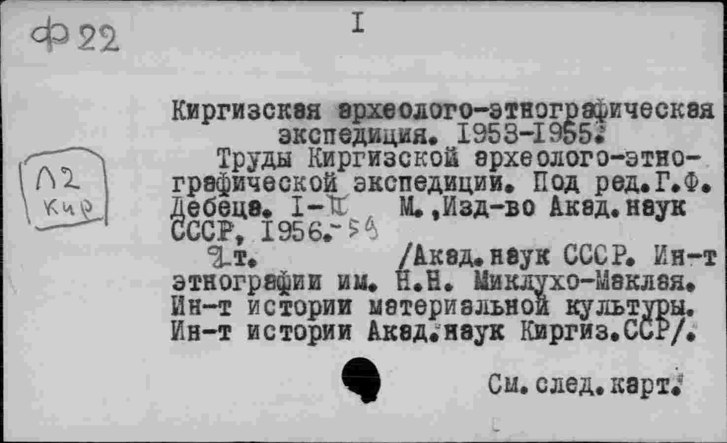 ﻿Киргизская археолого-этнографическая экспедиция. I953-I9&5.
Труды Киргизской археолого-этнографической экспедиции. Под ред.Г.Ф. Дебеце. 1-Х , М.,Изд-во Акад, наук СССР, 1956.“^
^т.	/Акад, неук СССР. Ин-т
этнографии им. Н.В. Миклухо-Маклая. Ин-т истории материальной культуры. Ин-т истории Акад.нэук Киргиз.СсР/.
Ш См. след, карт.*